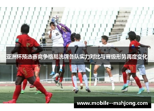 亚洲杯预选赛竞争格局洗牌各队实力对比与晋级形势再度变化