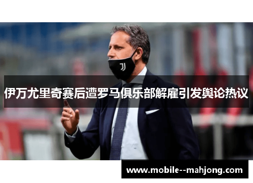 伊万尤里奇赛后遭罗马俱乐部解雇引发舆论热议